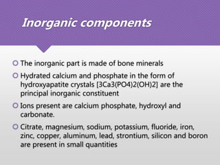 Inorganic components
 The inorganic part is made of bone minerals
 Hydrated calcium and phosphate in the form of
hydroxyapatite crystals [3Ca3(PO4)2(OH)2] are the
principal inorganic constituent
 Ions present are calcium phosphate, hydroxyl and
carbonate.
 Citrate, magnesium, sodium, potassium, fluoride, iron,
zinc, copper, aluminum, lead, strontium, silicon and boron
are present in small quantities
 