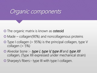 Organic components
 The organic matrix is known as osteoid
 Made – collagen(90%) and noncollagenous proteins
 Type I collagen (> 95%) is the principal collagen, type V
collagen (< 5%)
 Alveolar bone :- type I, type V, type III and type XII
collagen, (Type XII expressed under mechanical strain)
 Sharpey’s fibers:- type III with type I collagen.
 