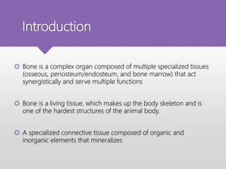 Introduction
 Bone is a complex organ composed of multiple specialized tissues
(osseous, periosteum/endosteum, and bone marrow) that act
synergistically and serve multiple functions
 Bone is a living tissue, which makes up the body skeleton and is
one of the hardest structures of the animal body.
 A specialized connective tissue composed of organic and
inorganic elements that mineralizes
 