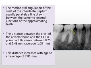  The mesiodistal angulation of the
crest of the interdental septum
usually parallels a line drawn
between the cemento-enamel
junctions of the approximating
teeth
 The distance between the crest of
the alveolar bone and the CEJ in
young adults varies between 0.75
and 1.49 mm (average, 1.08 mm)
 This distance increases with age to
an average of 2.81 mm
 