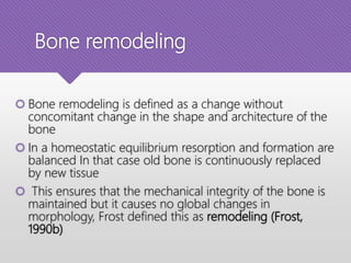 Bone remodeling
 Bone remodeling is defined as a change without
concomitant change in the shape and architecture of the
bone
 In a homeostatic equilibrium resorption and formation are
balanced In that case old bone is continuously replaced
by new tissue
 This ensures that the mechanical integrity of the bone is
maintained but it causes no global changes in
morphology, Frost defined this as remodeling (Frost,
1990b)
 