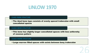 LINLOW 1970
• The ideal bone type consists of evenly spaced trabeculae with small
cancellated spaces
CLASS I BONE STRUCTURE
• This bone has slightly larger cancellated spaces with less uniformity
of osseous pattern
CLASS II BONE STRUCTURE
• Large marrow filled spaces with exists between bony trabeculae
CLASS III BONE STRUCTURE
 