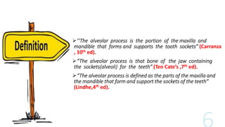 ‘‘The alveolar process is the portion of the maxilla and
mandible that forms and supports the tooth sockets” (Carranza
, 10th ed).
“The alveolar process is that bone of the jaw containing
the sockets(alveoli) for the teeth” (Ten Cate’s ,7th ed).
“The alveolar process is defined as the parts of the maxilla and
the mandible that form and support the sockets of the teeth”
(Lindhe,4th ed).
 