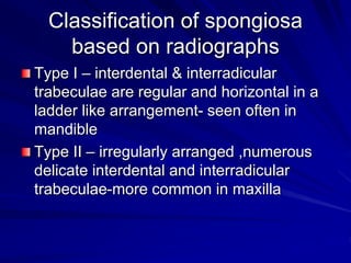 Classification of spongiosa
based on radiographs
Type I – interdental & interradicular
trabeculae are regular and horizontal in a
ladder like arrangement- seen often in
mandible
Type II – irregularly arranged ,numerous
delicate interdental and interradicular
trabeculae-more common in maxilla
 