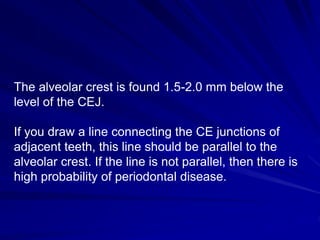 The alveolar crest is found 1.5-2.0 mm below the
level of the CEJ.
If you draw a line connecting the CE junctions of
adjacent teeth, this line should be parallel to the
alveolar crest. If the line is not parallel, then there is
high probability of periodontal disease.
 