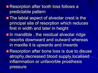 Resorption after tooth loss follows a
predictable pattern
The labial aspect of alveolar crest is the
principal site of resorption which reduces
first in width and later in height
In mandible , the residual alveolar ridge
resorbs downward and outward whereas
in maxilla it is upwards and inwards
Resorption after bone loss is due to disuse
atrophy,decreased blood supply,localised
inflammation or unfavorble prosthesis
pressure
 