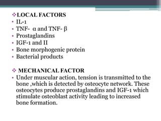 LOCAL FACTORS
• IL-1
• TNF- α and TNF- β
• Prostaglandins
• IGF-1 and II
• Bone morphogenic protein
• Bacterial products
 MECHANICAL FACTOR
• Under muscular action, tension is transmitted to the
bone ,which is detected by osteocyte network. These
osteocytes produce prostaglandins and IGF-1 which
stimulate osteoblast activity leading to increased
bone formation.
 