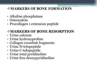 MARKERS OF BONE FORMATION
• Alkaline phosphatase
• Osteocalcin
• Procollagen 1 extension peptide
MARKERS OF BONE RESORPTION
• Urine calcium
• Urine hydroxyproline
• Collagen crosslink fragments
• Urine N-telopeptide
• Urine C-telopeptide
• Urine total pyridinoline
• Urine free deoxypyridinoline
 