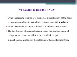 VITAMIN D DEFICIENCY
When inadequate vitamin D is available, mineralization of the bones
is impaired, resulting in a condition referred to as osteomalacia.
When the disease occurs in children, it is referred to as rickets.
The key features of osteomalacia are bones that contain a normal
collagen matrix and osteoid structure, but lack proper
mineralization, resulting in the softening of bones(Russell2010).
 