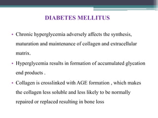 DIABETES MELLITUS
• Chronic hyperglycemia adversely affects the synthesis,
maturation and maintenance of collagen and extracellular
matrix.
• Hyperglycemia results in formation of accumulated glycation
end products .
• Collagen is crosslinked with AGE formation , which makes
the collagen less soluble and less likely to be normally
repaired or replaced resulting in bone loss
 
