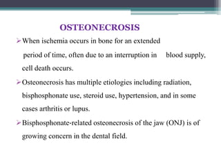 OSTEONECROSIS
When ischemia occurs in bone for an extended
period of time, often due to an interruption in blood supply,
cell death occurs.
Osteonecrosis has multiple etiologies including radiation,
bisphosphonate use, steroid use, hypertension, and in some
cases arthritis or lupus.
Bisphosphonate‐related osteonecrosis of the jaw (ONJ) is of
growing concern in the dental field.
 