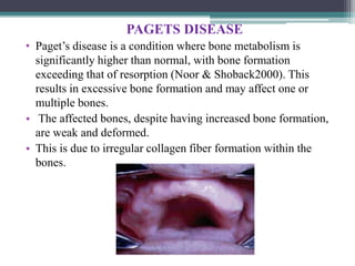 PAGETS DISEASE
• Paget’s disease is a condition where bone metabolism is
significantly higher than normal, with bone formation
exceeding that of resorption (Noor & Shoback2000). This
results in excessive bone formation and may affect one or
multiple bones.
• The affected bones, despite having increased bone formation,
are weak and deformed.
• This is due to irregular collagen fiber formation within the
bones.
 