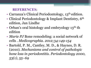 REFERENCES:
• Carranza’s Clinical Periodontology, 13th edition.
• Clinical Periodontology & Implant Dentistry, 6th
edition, Jan Lindhe
• Orban’s oral histology and embryology 13th th
edition
• Marie PJ Bone remodeling: a social network of
cells . Medicographia. 2012;34:149-154
• Bartold, P. M., Cantley, M. D., & Haynes, D. R.
(2010). Mechanisms and control of pathologic
bone loss in periodontitis. Periodontology 2000,
53(1), 55–69
 