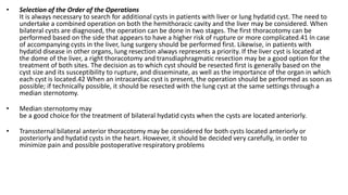 • Selection of the Order of the Operations
It is always necessary to search for additional cysts in patients with liver or lung hydatid cyst. The need to
undertake a combined operation on both the hemithoracic cavity and the liver may be considered. When
bilateral cysts are diagnosed, the operation can be done in two stages. The first thoracotomy can be
performed based on the side that appears to have a higher risk of rupture or more complicated.41 In case
of accompanying cysts in the liver, lung surgery should be performed first. Likewise, in patients with
hydatid disease in other organs, lung resection always represents a priority. If the liver cyst is located at
the dome of the liver, a right thoracotomy and transdiaphragmatic resection may be a good option for the
treatment of both sites. The decision as to which cyst should be resected first is generally based on the
cyst size and its susceptibility to rupture, and disseminate, as well as the importance of the organ in which
each cyst is located.42 When an intracardiac cyst is present, the operation should be performed as soon as
possible; if technically possible, it should be resected with the lung cyst at the same settings through a
median sternotomy.
• Median sternotomy may
be a good choice for the treatment of bilateral hydatid cysts when the cysts are located anteriorly.
• Transsternal bilateral anterior thoracotomy may be considered for both cysts located anteriorly or
posteriorly and hydatid cysts in the heart. However, it should be decided very carefully, in order to
minimize pain and possible postoperative respiratory problems
 