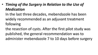 • Timing of the Surgery in Relation to the Use of
Medication
In the last three decades, mebendazole has been
widely recommended as an adjuvant treatment
following
the resection of cysts. After the first pilot study was
published, the general recommendation was to
administer mebendazole 7 to 10 days before surgery
 