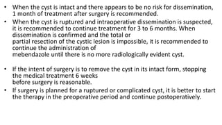 • When the cyst is intact and there appears to be no risk for dissemination,
1 month of treatment after surgery is recommended.
• When the cyst is ruptured and intraoperative dissemination is suspected,
it is recommended to continue treatment for 3 to 6 months. When
dissemination is confirmed and the total or
partial resection of the cystic lesion is impossible, it is recommended to
continue the administration of
mebendazole until there is no more radiologically evident cyst.
• If the intent of surgery is to remove the cyst in its intact form, stopping
the medical treatment 6 weeks
before surgery is reasonable.
• If surgery is planned for a ruptured or complicated cyst, it is better to start
the therapy in the preoperative period and continue postoperatively.
 