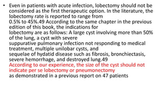• Even in patients with acute infection, lobectomy should not be
considered as the first therapeutic option. In the literature, the
lobectomy rate is reported to range from
0.5% to 45%.49 According to the same chapter in the previous
edition of this book, the indications for
lobectomy are as follows: A large cyst involving more than 50%
of the lung, a cyst with severe
suppurative pulmonary infection not responding to medical
treatment, multiple unilobar cysts, and
sequelae of hydatid disease such as fibrosis, bronchiectasis,
severe hemorrhage, and destroyed lung.49
According to our experience, the size of the cyst should not
indicate per se lobectomy or pneumonectomy
as demonstrated in a previous report on 47 patients
 