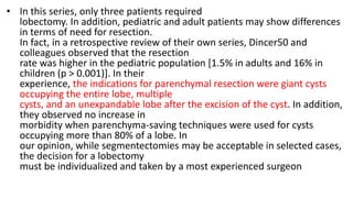• In this series, only three patients required
lobectomy. In addition, pediatric and adult patients may show differences
in terms of need for resection.
In fact, in a retrospective review of their own series, Dincer50 and
colleagues observed that the resection
rate was higher in the pediatric population [1.5% in adults and 16% in
children (p > 0.001)]. In their
experience, the indications for parenchymal resection were giant cysts
occupying the entire lobe, multiple
cysts, and an unexpandable lobe after the excision of the cyst. In addition,
they observed no increase in
morbidity when parenchyma-saving techniques were used for cysts
occupying more than 80% of a lobe. In
our opinion, while segmentectomies may be acceptable in selected cases,
the decision for a lobectomy
must be individualized and taken by a most experienced surgeon
 