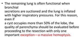 • The remaining lung is often functional when
bronchial
secretions are suctioned and the lung is inflated
with higher inspiratory pressures. For this reason,
even if
a cyst occupies more than 50% of the lobe, the
quality of parenchyma should be evaluated before
proceeding to the resection with only one
important exception—a massive hemoptysis.
 