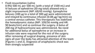 • Fluid resuscitation (saline
0.9%) 500 mL per 500 mL (with a total of 1500 mL) and
IV boluses of ephedrine (30 mg total) allowed only a
slight improvement (NIP: 69/43 mmHg). Epinephrine
boluses (100 μg to a total of 300 μg) were administered
and relayed by continuous infusion (0.08 μg/ kg/min) via
a central venous catheter. This therapeutic has stabilized
the hemodynamic status (NIP: 109/56 mmHg and HR:
90 beats/min) and so continue the surgery. A bolus of
200 mg of hydrocortisone was administered. No need
for additional bolus of epinephrine or an increase in
infusion rate were required for the rest of the surgery.
After removing of surgical draping, presence of skin
signs all over the body has attracted attention of the team
[Figures 1 and 2]. Diagnosis of anaphylactic shock was
then strongly suspected
 