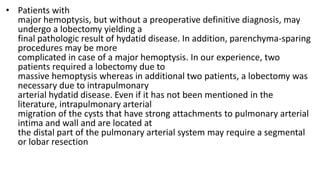 • Patients with
major hemoptysis, but without a preoperative definitive diagnosis, may
undergo a lobectomy yielding a
final pathologic result of hydatid disease. In addition, parenchyma-sparing
procedures may be more
complicated in case of a major hemoptysis. In our experience, two
patients required a lobectomy due to
massive hemoptysis whereas in additional two patients, a lobectomy was
necessary due to intrapulmonary
arterial hydatid disease. Even if it has not been mentioned in the
literature, intrapulmonary arterial
migration of the cysts that have strong attachments to pulmonary arterial
intima and wall and are located at
the distal part of the pulmonary arterial system may require a segmental
or lobar resection
 