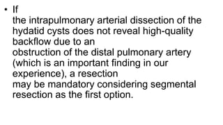 • If
the intrapulmonary arterial dissection of the
hydatid cysts does not reveal high-quality
backflow due to an
obstruction of the distal pulmonary artery
(which is an important finding in our
experience), a resection
may be mandatory considering segmental
resection as the first option.
 