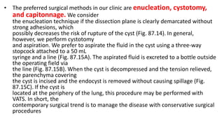 • The preferred surgical methods in our clinic are enucleation, cystotomy,
and capitonnage. We consider
the enucleation technique if the dissection plane is clearly demarcated without
strong adhesions, which
possibly decreases the risk of rupture of the cyst (Fig. 87.14). In general,
however, we perform cystotomy
and aspiration. We prefer to aspirate the fluid in the cyst using a three-way
stopcock attached to a 50 mL
syringe and a line (Fig. 87.15A). The aspirated fluid is excreted to a bottle outside
the operating field via
the line (Fig. 87.15B). When the cyst is decompressed and the tension relieved,
the parenchyma covering
the cyst is incised and the endocyst is removed without causing spillage (Fig.
87.15C). If the cyst is
located at the periphery of the lung, this procedure may be performed with
VATS. In short, the
contemporary surgical trend is to manage the disease with conservative surgical
procedures
 