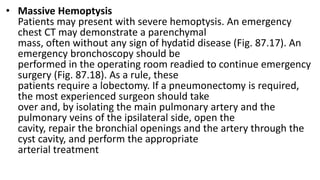 • Massive Hemoptysis
Patients may present with severe hemoptysis. An emergency
chest CT may demonstrate a parenchymal
mass, often without any sign of hydatid disease (Fig. 87.17). An
emergency bronchoscopy should be
performed in the operating room readied to continue emergency
surgery (Fig. 87.18). As a rule, these
patients require a lobectomy. If a pneumonectomy is required,
the most experienced surgeon should take
over and, by isolating the main pulmonary artery and the
pulmonary veins of the ipsilateral side, open the
cavity, repair the bronchial openings and the artery through the
cyst cavity, and perform the appropriate
arterial treatment
 