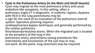 • Cysts in the Pulmonary Artery (in the Main and Small Vessels)
Cysts may migrate to the main pulmonary artery and cause
embolism-like symptoms. In this setting, often a
pulmonary angio-CT is diagnostic. In endemic regions, dyspnea
with HCD in the lung parenchyma may be
a sign for the need of an evaluation of the pulmonary arterial
system. Operative planning requires
cardiopulmonary bypass techniques and generally performed by
the cardiac pulmonary
thromboendartectomy teams. When the migrated cyst is located
at the periphery of the lung in the
pulmonary artery, parenchyma-saving procedures like
arteriotomy and enucleation of the cyst may or may
not work. At this point, lung resections may be required.
 