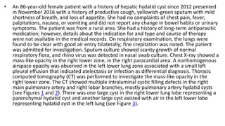 • An 86-year-old female patient with a history of hepatic hydatid cyst since 2012 presented
in November 2016 with a history of productive cough, yellowish-green sputum with mild
shortness of breath, and loss of appetite. She had no complaints of chest pain, fever,
palpitations, nausea, or vomiting and did not report any change in bowel habits or urinary
symptoms. The patient was from a rural area. She had a history of long-term antiparasitic
medication; however, details about the indication for and type and course of therapy
were not available in the medical records. On respiratory examination, the lungs were
found to be clear with good air entry bilaterally; fine crepitation was noted. The patient
was admitted for investigation. Sputum culture showed scanty growth of normal
respiratory flora, and rhino virus was detected in nasal swab culture. Chest X-ray showed a
mass-like opacity in the right lower zone, in the right paracardial area. A nonhomogenous
airspace opacity was observed in the left lower lung zone associated with a small left
pleural effusion that indicated atelectasis or infection as differential diagnosis. Thoracic
computed tomography (CT) was performed to investigate the mass-like opacity in the
right lower zone. The CT showed multiple intraluminal cystic filling defects in the right
main pulmonary artery and right lobar branches, mostly pulmonary artery hydatid cysts
(see Figures 1 and 2). There was one large cyst in the right lower lung lobe representing a
parenchymal hydatid cyst and another large cyst existed with air in the left lower lobe
representing hydatid cyst in the left lung (see Figure 3).
 