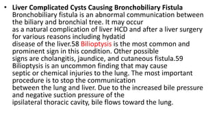 • Liver Complicated Cysts Causing Bronchobiliary Fistula
Bronchobiliary fistula is an abnormal communication between
the biliary and bronchial tree. It may occur
as a natural complication of liver HCD and after a liver surgery
for various reasons including hydatid
disease of the liver.58 Bilioptysis is the most common and
prominent sign in this condition. Other possible
signs are cholangitis, jaundice, and cutaneous fistula.59
Bilioptysis is an uncommon finding that may cause
septic or chemical injuries to the lung. The most important
procedure is to stop the communication
between the lung and liver. Due to the increased bile pressure
and negative suction pressure of the
ipsilateral thoracic cavity, bile flows toward the lung.
 