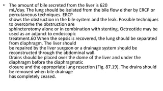 • The amount of bile secreted from the liver is 620
mL/day. The lung should be isolated from the bile flow either by ERCP or
percutaneous techniques. ERCP
shows the obstruction in the bile system and the leak. Possible techniques
to overcome the obstruction are
sphincterotomy alone or in combination with stenting. Octreotide may be
used as an adjunct to endoscopic
treatment.60 When the sepsis is recovered, the lung should be separated
from diaphragm. The liver should
be repaired by the liver surgeon or a drainage system should be
reconstructed through the abdominal wall.
Drains should be placed over the dome of the liver and under the
diaphragm before the diaphragmatic
closure and the appropriate lung resection (Fig. 87.19). The drains should
be removed when bile drainage
has completely ceased.
 