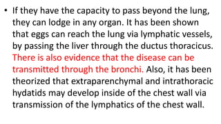 • If they have the capacity to pass beyond the lung,
they can lodge in any organ. It has been shown
that eggs can reach the lung via lymphatic vessels,
by passing the liver through the ductus thoracicus.
There is also evidence that the disease can be
transmitted through the bronchi. Also, it has been
theorized that extraparenchymal and intrathoracic
hydatids may develop inside of the chest wall via
transmission of the lymphatics of the chest wall.
 