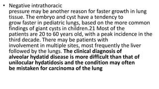 • Negative intrathoracic
pressure may be another reason for faster growth in lung
tissue. The embryo and cyst have a tendency to
grow faster in pediatric lungs, based on the more common
findings of giant cysts in children.21 Most of the
patients are 20 to 60 years old, with a peak incidence in the
third decade. There may be patients with
involvement in multiple sites, most frequently the liver
followed by the lungs. The clinical diagnosis of
alveolar hydatid disease is more difficult than that of
unilocular hydatidosis and the condition may often
be mistaken for carcinoma of the lung
 