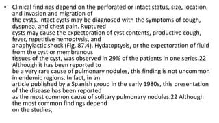• Clinical findings depend on the perforated or intact status, size, location,
and invasion and migration of
the cysts. Intact cysts may be diagnosed with the symptoms of cough,
dyspnea, and chest pain. Ruptured
cysts may cause the expectoration of cyst contents, productive cough,
fever, repetitive hemoptysis, and
anaphylactic shock (Fig. 87.4). Hydatoptysis, or the expectoration of fluid
from the cyst or membranous
tissues of the cyst, was observed in 29% of the patients in one series.22
Although it has been reported to
be a very rare cause of pulmonary nodules, this finding is not uncommon
in endemic regions. In fact, in an
article published by a Spanish group in the early 1980s, this presentation
of the disease has been reported
as the most common cause of solitary pulmonary nodules.22 Although
the most common findings depend
on the studies,
 