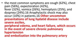 • the most common symptoms are cough (62%), chest
pain (56%), expectoration (42%),
fever (32%), vomica (26%), hemoptysis (25%), and
dyspnea (24%).16 Anaphylactic shock may also
occur (10%) in patients.16 Other uncommon
presentations of lung hydatid disease include
severe ascites,
peripheral edema, and heart failure, which occurs
in the event of severe chronic pulmonary
hypertension
and embolization into the pulmonary artery
 