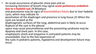 • An acute occurrence of pleuritic chest pain and an
increasing shortness of breath may signal acute pulmonary embolism
due to a hydatid cyst.24 Biloptysis
and pneumonia may be signs of bronchobiliary fistula due to liver hydatid
cysts, which may indicate its
penetration of the diaphragm and presence in lung tissue.25 When the
cysts are located at the
diaphragmatic surfaces of the lung, abdominal pain is likely to occur.
Rupture of the cyst in the pleural
space may cause pneumothorax and the presenting syndrome may be
dyspnea and chest pain. In this case,
anaphylactic shock and empyema in untreated patients may be
unavoidable. Due to the fast expansion of
the cysts in pediatric patients, hypoxemia and development failure may
occur.
 
