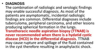 • DIAGNOSIS
The combination of radiologic and serologic findings
may enable successful diagnosis. As most of the
patients are asymptomatic, incidental radiologic
findings are common. Differential diagnoses include
tuberculoma, peripheral carcinoma, and other lesions
producing spherical formation in the lungs.
Transthoracic needle aspiration biopsy (TTNAB) is
never recommended when there is a hydatid cystic
disease (HCD) in the differential diagnosis. TTNAB
may cause rupture and spillage of the fluid contained
in the cyst therefore resulting in anaphylactic shock.
 
