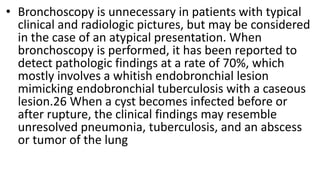 • Bronchoscopy is unnecessary in patients with typical
clinical and radiologic pictures, but may be considered
in the case of an atypical presentation. When
bronchoscopy is performed, it has been reported to
detect pathologic findings at a rate of 70%, which
mostly involves a whitish endobronchial lesion
mimicking endobronchial tuberculosis with a caseous
lesion.26 When a cyst becomes infected before or
after rupture, the clinical findings may resemble
unresolved pneumonia, tuberculosis, and an abscess
or tumor of the lung
 