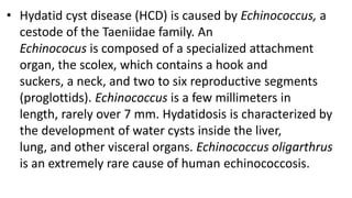 • Hydatid cyst disease (HCD) is caused by Echinococcus, a
cestode of the Taeniidae family. An
Echinococus is composed of a specialized attachment
organ, the scolex, which contains a hook and
suckers, a neck, and two to six reproductive segments
(proglottids). Echinococcus is a few millimeters in
length, rarely over 7 mm. Hydatidosis is characterized by
the development of water cysts inside the liver,
lung, and other visceral organs. Echinococcus oligarthrus
is an extremely rare cause of human echinococcosis.
 