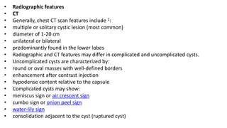 • Radiographic features
• CT
• Generally, chest CT scan features include 2:
• multiple or solitary cystic lesion (most common)
• diameter of 1-20 cm
• unilateral or bilateral
• predominantly found in the lower lobes
• Radiographic and CT features may differ in complicated and uncomplicated cysts.
• Uncomplicated cysts are characterized by:
• round or oval masses with well-defined borders
• enhancement after contrast injection
• hypodense content relative to the capsule
• Complicated cysts may show:
• meniscus sign or air crescent sign
• cumbo sign or onion peel sign
• water-lily sign
• consolidation adjacent to the cyst (ruptured cyst)
 