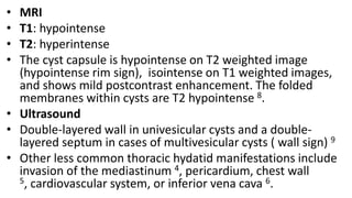 • MRI
• T1: hypointense
• T2: hyperintense
• The cyst capsule is hypointense on T2 weighted image
(hypointense rim sign), isointense on T1 weighted images,
and shows mild postcontrast enhancement. The folded
membranes within cysts are T2 hypointense 8.
• Ultrasound
• Double-layered wall in univesicular cysts and a double-
layered septum in cases of multivesicular cysts ( wall sign) 9
• Other less common thoracic hydatid manifestations include
invasion of the mediastinum 4, pericardium, chest wall
5, cardiovascular system, or inferior vena cava 6.
 