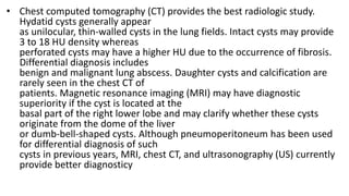 • Chest computed tomography (CT) provides the best radiologic study.
Hydatid cysts generally appear
as unilocular, thin-walled cysts in the lung fields. Intact cysts may provide
3 to 18 HU density whereas
perforated cysts may have a higher HU due to the occurrence of fibrosis.
Differential diagnosis includes
benign and malignant lung abscess. Daughter cysts and calcification are
rarely seen in the chest CT of
patients. Magnetic resonance imaging (MRI) may have diagnostic
superiority if the cyst is located at the
basal part of the right lower lobe and may clarify whether these cysts
originate from the dome of the liver
or dumb-bell-shaped cysts. Although pneumoperitoneum has been used
for differential diagnosis of such
cysts in previous years, MRI, chest CT, and ultrasonography (US) currently
provide better diagnosticy
 