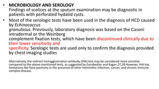 • MICROBIOLOGY AND SEROLOGY
Findings of scolices at the sputum examination may be diagnostic in
patients with perforated hydatid cysts.
• Most of the serologic tests have been used in the diagnosis of HCD caused
by Echinococcus
granulosus. Previously, laboratory diagnosis was based on the Casoni
intradermal or the Weinberg
complement fixation tests, which have been discontinued clinically due to
their lower sensitivity and
specificity. Serologic tests are used only to confirm the diagnosis provided
by chest imaging studies
Alternatively, the indirect hemagglutination antibody (IHA) test may be considered more sensitive
compared to the above-mentioned tests, as suggested by Garabedian and Kagan.27,28 However, IHA has
limitations like false positivity in the presence of other helminthic infection, cancer, and chronic immune
complex disease.
 