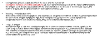 • Eosinophilia is present in 10% to 30% of the cases and the number of
eosinophils increases when the cyst ruptures.26 Assay performance depends on the nature of the test and
the antigen used; it is also associated with the characteristics of the disease in the involved organs, the
number of cysts, and the presence of any cystic complications.31,32
• Recently, several studies have
demonstrated that synthetic peptides and recombinant antigens derived from the two major components of
the cystic fluid, antigen B (AgB) and Ag5, have been previously proposed for use as reproducible
antigens to improve test reliability; indeed, they allow better standardization.33,34
• The p176 antigen
derived from AgB is a 38-mer corresponding to the N-terminal extension of the subunit AgB8/1.35 An
ELISA using p176 has demonstrated good performance for diagnosis of HCD, with sensitivities between
74% and 80% and specificities between 79% and 93%.35 However, data on serologic diagnosis of lung
HCD are scarce, and the published p176 studies do not allow estimations of its sensitivity or provide
further details for pulmonary cases
 