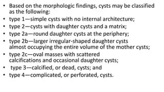• Based on the morphologic findings, cysts may be classified
as the following:
• type 1—simple cysts with no internal architecture;
• type 2—cysts with daughter cysts and a matrix;
• type 2a—round daughter cysts at the periphery;
• type 2b—larger irregular-shaped daughter cysts
almost occupying the entire volume of the mother cysts;
• type 2c—oval masses with scattered
calcifications and occasional daughter cysts;
• type 3—calcified, or dead, cysts; and
• type 4—complicated, or perforated, cysts.
 