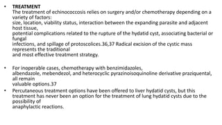 • TREATMENT
The treatment of echinococcosis relies on surgery and/or chemotherapy depending on a
variety of factors:
size, location, viability status, interaction between the expanding parasite and adjacent
host tissue,
potential complications related to the rupture of the hydatid cyst, associating bacterial or
fungal
infections, and spillage of protoscolices.36,37 Radical excision of the cystic mass
represents the traditional
and most effective treatment strategy.
• For inoperable cases, chemotherapy with benzimidazoles,
albendazole, mebendezol, and heterocyclic pyrazinoisoquinoline derivative praziquental,
all remain
valuable options.37
• Percutaneous treatment options have been offered to liver hydatid cysts, but this
treatment has never been an option for the treatment of lung hydatid cysts due to the
possibility of
anaphylactic reactions.
 