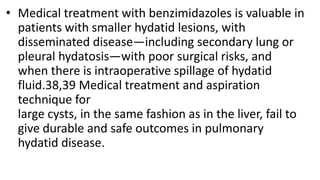 • Medical treatment with benzimidazoles is valuable in
patients with smaller hydatid lesions, with
disseminated disease—including secondary lung or
pleural hydatosis—with poor surgical risks, and
when there is intraoperative spillage of hydatid
fluid.38,39 Medical treatment and aspiration
technique for
large cysts, in the same fashion as in the liver, fail to
give durable and safe outcomes in pulmonary
hydatid disease.
 