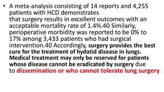 • A meta-analysis consisting of 14 reports and 4,255
patients with HCD demonstrates
that surgery results in excellent outcomes with an
acceptable mortality rate of 1.4%.40 Similarly,
perioperative morbidity was reported to be 0% to
17% among 3,433 patients who had surgical
intervention.40 Accordingly, surgery provides the best
cure for the treatment of hydatid disease in lungs.
Medical treatment may only be reserved for patients
whose disease cannot be eradicated by surgery due
to dissemination or who cannot tolerate lung surgery
 