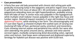 • Case presentation
• A forty five year old lady presented with chronic dull aching pain with
gradually increasing lump in the epigastric and pelvic region since 3 years.
A well defined, firm mass of about 20 × 20 centimeters was palpable in
epigastrium extending more on right hypochondrium, probably arising
from left lobe of liver. A similar mass was palpable in the hypogastrium
while multiple small nodular masses palpable in the right iliac fossa and
lumbar region. Detailed inquest revealed a 5 year old incidence of blunt
abdominal trauma, while working in her farm. The ultrasonography and
CT scan (See Figure 1) showed multiple thin walled cysts of varying size
involving left lobe of liver, peritoneal cavity, omentum and mesentery.
Cysts showing internal septae and peripheral tiny calcific foci were also
seen extending into pelvis around uterus, adnexae and retro-uterine
cervical region, markedly compressing distal descending colon, sigmoid
colon and rectum. Ileal loops were compressed and displaced superiorly.
Serology for hydatid cyst disease was positive with ELISA test.
 